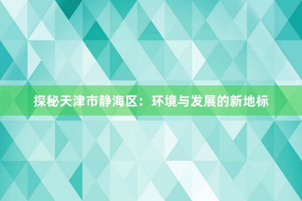 探秘天津市静海区：环境与发展的新地标